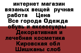 интернет-магазин вязаных вещей, ручная работа! › Цена ­ 1 700 - Все города Одежда, обувь и аксессуары » Декоративная и лечебная косметика   . Кировская обл.,Шишканы слоб.